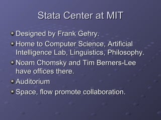 Stata Center at MIT Designed by Frank Gehry. Home to Computer Science, Artificial Intelligence Lab, Linguistics, Philosophy. Noam Chomsky and Tim Berners-Lee have offices there. Auditorium Space, flow promote collaboration. 