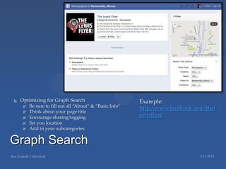   Optimizing for Graph Search                           Example:
        Be sure to fill out all ‚About‛ & ‚Basic Info‛
                                                          http://www.facebook.com/thel
        Think about your page title
        Encourage sharing/tagging                        ewisflyer
        Set you location
        Add in your subcategories

Graph Search
 
