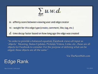 ‚In order to provide a balanced equation, Facebook views all input as
 ‘objects.’ Meaning, Status Updates, Pictures, Videos, Links, etc., these are all
 objects for Facebook to consider. For the purpose of defining what can be
 edged, these objects are all the same.”

                                                          Via TheNextWeb.com

Edge Rank
 
