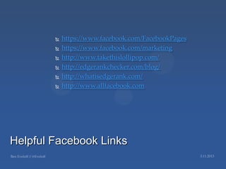    https://www.facebook.com/FacebookPages
           https://www.facebook.com/marketing
           http://www.takethislollipop.com/
           http://edgerankchecker.com/blog/
           http://whatisedgerank.com/
           http://www.allfacebook.com




Helpful Facebook Links
 