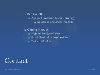    Ben Eveloff
             Assistant Professor, Lewis University
                & Adviser of TheLewisFlyer.com


         Getting in-touch
             Website: BenEveloff.com
             Email: BenEveloff (at) Gmail.com
             Twitter: @Eveloff




Contact
 
