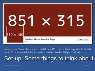 Image sizes: Cover photo is sized at 851 px x 315 px & profile image should be 180
px x 180 px when uploaded (thought it is downsized to 160 px x 160 px)


Set-up: Some things to think about
 