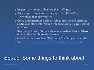    Images may not include more than 20% text.
       Price or purchase information, such as ‚40% off‛ or
        ‚Download it at our website‛
       Contact information, such as web address, email, mailing
        address or other information intended for you page’s about
        sections
       References to use interface elements, such as Like or Share,
        or any other Facebook site features
       Calls to actions, such as ‚Get it now‛ or Tell your friends‛
       Via https://www.facebook.com/help/468870969814641




Set-up: Some things to think about
 