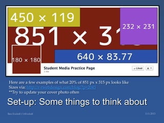 Here are a few examples of what 20% of 851 px x 315 px looks like
Sizes via: http://r-rwebdesign.com/blog/?p=2045
**Try to update your cover photo often

Set-up: Some things to think about
 