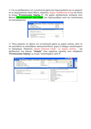 11. Για να αποθηκεύσετε τον εννοιολογικό χάρτη που δημιουργήσατε και να μπορείτε
να το επεξεργαστείτε όποτε θέλετε, πηγαίνετε Αρχείο Αποθήκευση Cmap και δίνετε
το όνομα "Εννοιολογικός Χάρτης 1". (Το αρχείο αποθηκεύεται αυτόματα στον
Φάκελο «Τα έγγραφά μου My Cmaps, που δημιουργήθηκε κατά την εγκατάσταση
του προγράμματος)




12. Τέλος μπορείτε να εξάγετε τον εννοιολογικό χάρτη ως αρχείο εικόνας, ώστε να
τον μελετήσετε σε οποιοδήποτε υπολογιστή θέλετε, χωρίς να υπάρχει εγκατεστημένο
το πρόγραμμα. Πηγαίνετε Αρχείο Εξαγωγή Cmap ως Αρχείο εικόνας.. και
αποθηκεύετε στο φάκελο "Ιστορία" στην επιφάνεια εργασίας στον υποφάκελο
"Εννοιολογικός Χάρτης" με όνομα "ennoiologikos xartis 1".
 