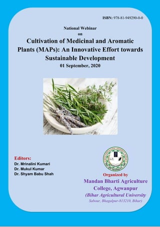 ISBN: 978-81-949290-0-0
National Webinar
on
Cultivation of Medicinal and Aromatic
Plants (MAPs): An Innovative Effort towards
Sustainable Development
01 September, 2020
Organized by
Mandan Bharti Agriculture
College, Agwanpur
(Bihar Agricultural University
Sabour, Bhagalpur-813210, Bihar)
Editors:
Dr. Mrinalini Kumari
Dr. Mukul Kumar
Dr. Shyam Babu Shah
 