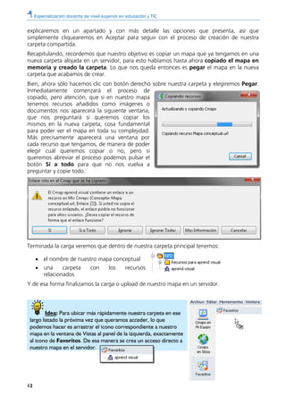 Especialización docente de nivel superior en educación y TIC
12
explicaremos en un apartado y con más detalle las opciones que presenta, así que
simplemente cliquearemos en Aceptar para seguir con el proceso de creación de nuestra
carpeta compartida.
Recapitulando, recordemos que nuestro objetivo es copiar un mapa que ya tengamos en una
nueva carpeta alojada en un servidor, para esto habíamos hasta ahora copiado el mapa en
memoria y creado la carpeta. Lo que nos queda entonces es pegar el mapa en la nueva
carpeta que acabamos de crear.
Bien, ahora sólo hacemos clic con botón derecho sobre nuestra carpeta y elegiremos Pegar.
Inmediatamente comenzará el proceso de
copiado, pero atención, que si en nuestro mapa
tenemos recursos añadidos como imágenes o
documentos nos aparecerá la siguiente ventana,
que nos preguntará si queremos copiar los
mismos en la nueva carpeta, cosa fundamental
para poder ver el mapa en toda su complejidad.
Más precisamente aparecerá una ventana por
cada recurso que tengamos, de manera de poder
elegir cuál queremos copiar o no, pero si
queremos abreviar el proceso podemos pulsar el
botón Sí a todo para que no nos vuelva a
preguntar y copie todo.
Terminada la carga veremos que dentro de nuestra carpeta principal tenemos:
• el nombre de nuestro mapa conceptual
• una carpeta con los recursos
relacionados
Y de esa forma finalizamos la carga o upload de nuestro mapa en un servidor.
Idea: Para ubicar más rápidamente nuestra carpeta en ese
largo listado la próxima vez que queramos acceder, lo que
podemos hacer es arrastrar el icono correspondiente a nuestro
mapa en la ventana de Vistas al panel de la izquierda, exactamente
al icono de Favoritos. De esa manera se crea un acceso directo a
nuestro mapa en el servidor.
 