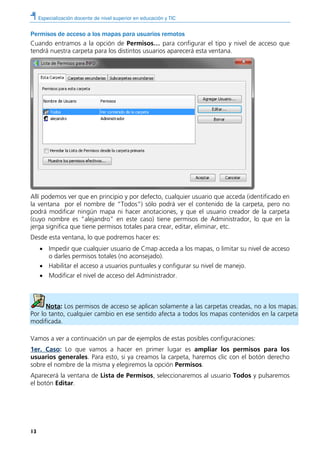 Especialización docente de nivel superior en educación y TIC
13
Permisos de acceso a los mapas para usuarios remotos
Cuando entramos a la opción de Permisos… para configurar el tipo y nivel de acceso que
tendrá nuestra carpeta para los distintos usuarios aparecerá esta ventana.
Allí podemos ver que en principio y por defecto, cualquier usuario que acceda (identificado en
la ventana por el nombre de “Todos”) sólo podrá ver el contenido de la carpeta, pero no
podrá modificar ningún mapa ni hacer anotaciones, y que el usuario creador de la carpeta
(cuyo nombre es “alejandro” en este caso) tiene permisos de Administrador, lo que en la
jerga significa que tiene permisos totales para crear, editar, eliminar, etc.
Desde esta ventana, lo que podremos hacer es:
• Impedir que cualquier usuario de Cmap acceda a los mapas, o limitar su nivel de acceso
o darles permisos totales (no aconsejado).
• Habilitar el acceso a usuarios puntuales y configurar su nivel de manejo.
• Modificar el nivel de acceso del Administrador.
Nota: Los permisos de acceso se aplican solamente a las carpetas creadas, no a los mapas.
Por lo tanto, cualquier cambio en ese sentido afecta a todos los mapas contenidos en la carpeta
modificada.
Vamos a ver a continuación un par de ejemplos de estas posibles configuraciones:
1er. Caso: Lo que vamos a hacer en primer lugar es ampliar los permisos para los
usuarios generales. Para esto, si ya creamos la carpeta, haremos clic con el botón derecho
sobre el nombre de la misma y elegiremos la opción Permisos.
Aparecerá la ventana de Lista de Permisos, seleccionaremos al usuario Todos y pulsaremos
el botón Editar.
 