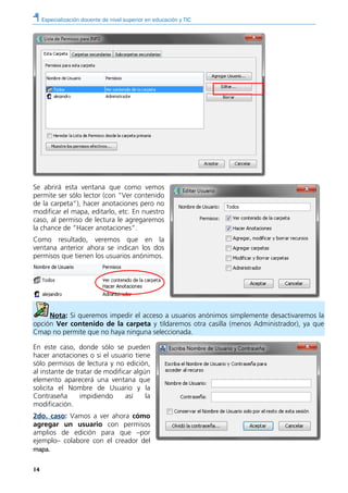 Especialización docente de nivel superior en educación y TIC
14
Se abrirá esta ventana que como vemos
permite ser sólo lector (con “Ver contenido
de la carpeta”), hacer anotaciones pero no
modificar el mapa, editarlo, etc. En nuestro
caso, al permiso de lectura le agregaremos
la chance de “Hacer anotaciones”.
Como resultado, veremos que en la
ventana anterior ahora se indican los dos
permisos que tienen los usuarios anónimos.
Nota: Si queremos impedir el acceso a usuarios anónimos simplemente desactivaremos la
opción Ver contenido de la carpeta y tildaremos otra casilla (menos Administrador), ya que
Cmap no permite que no haya ninguna seleccionada.
En este caso, donde sólo se pueden
hacer anotaciones o si el usuario tiene
sólo permisos de lectura y no edición,
al instante de tratar de modificar algún
elemento aparecerá una ventana que
solicita el Nombre de Usuario y la
Contraseña impidiendo así la
modificación.
2do. caso: Vamos a ver ahora cómo
agregar un usuario con permisos
amplios de edición para que –por
ejemplo– colabore con el creador del
mapa.
 