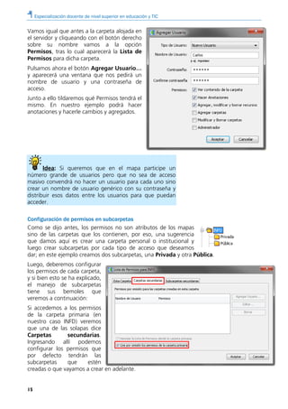 Especialización docente de nivel superior en educación y TIC
15
Vamos igual que antes a la carpeta alojada en
el servidor y cliqueando con el botón derecho
sobre su nombre vamos a la opción
Permisos, tras lo cual aparecerá la Lista de
Permisos para dicha carpeta.
Pulsamos ahora el botón Agregar Usuario…
y aparecerá una ventana que nos pedirá un
nombre de usuario y una contraseña de
acceso.
Junto a ello tildaremos qué Permisos tendrá el
mismo. En nuestro ejemplo podrá hacer
anotaciones y hacerle cambios y agregados.
Idea: Si queremos que en el mapa participe un
número grande de usuarios pero que no sea de acceso
masivo convendrá no hacer un usuario para cada uno sino
crear un nombre de usuario genérico con su contraseña y
distribuir esos datos entre los usuarios para que puedan
acceder.
Configuración de permisos en subcarpetas
Como se dijo antes, los permisos no son atributos de los mapas
sino de las carpetas que los contienen, por eso, una sugerencia
que damos aquí es crear una carpeta personal o institucional y
luego crear subcarpetas por cada tipo de acceso que deseamos
dar; en este ejemplo creamos dos subcarpetas, una Privada y otra Pública.
Luego, deberemos configurar
los permisos de cada carpeta,
y si bien esto se ha explicado,
el manejo de subcarpetas
tiene sus bemoles que
veremos a continuación:
Si accedemos a los permisos
de la carpeta primaria (en
nuestro caso INFD) veremos
que una de las solapas dice
Carpetas secundarias.
Ingresando allí podemos
configurar los permisos que
por defecto tendrán las
subcarpetas que estén
creadas o que vayamos a crear en adelante.
 