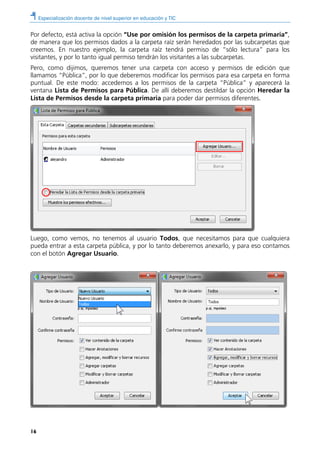 Especialización docente de nivel superior en educación y TIC
16
Por defecto, está activa la opción “Use por omisión los permisos de la carpeta primaria”,
de manera que los permisos dados a la carpeta raíz serán heredados por las subcarpetas que
creemos. En nuestro ejemplo, la carpeta raíz tendrá permiso de “sólo lectura” para los
visitantes, y por lo tanto igual permiso tendrán los visitantes a las subcarpetas.
Pero, como dijimos, queremos tener una carpeta con acceso y permisos de edición que
llamamos “Pública”, por lo que deberemos modificar los permisos para esa carpeta en forma
puntual. De este modo: accedemos a los permisos de la carpeta “Pública” y aparecerá la
ventana Lista de Permisos para Pública. De allí deberemos destildar la opción Heredar la
Lista de Permisos desde la carpeta primaria para poder dar permisos diferentes.
Luego, como vemos, no tenemos al usuario Todos, que necesitamos para que cualquiera
pueda entrar a esta carpeta pública, y por lo tanto deberemos anexarlo, y para eso contamos
con el botón Agregar Usuario.
 