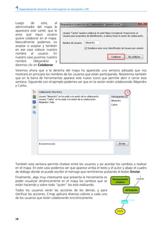 Especialización docente de nivel superior en educación y TIC
18
Luego de esto, al
administrador del mapa le
aparecerá este cartel, que le
avisa que equis usuario
quiere colaborar en el mapa.
Naturalmente podemos no
aceptar o aceptar y también
en ese caso colocar nuestro
nombre al usuario. En
nuestro caso pusimos nuestro
nombre (Alejandro) y
daremos clic en Colaborar.
Veremos ahora que a la derecha del mapa ha aparecido una ventana adosada que nos
mostrará en principio los nombres de los usuarios que están participando. Notaremos también
que en la barra de herramientas aparece este nuevo icono que permite abrir o cerrar esta
ventana. Siguiendo con el ejemplo podemos ver que en la sesión están colaborando Alejandro
y Carlos.
También esta ventana permite chatear entre los usuarios y así acordar los cambios a realizar
en el mapa. En este caso podemos ver que aparece arriba el texto y el autor y abajo el cuadro
de diálogo donde se puede escribir el mensaje que remitiremos pulsando el botón Enviar.
Finalmente, algo muy interesante que presenta la herramienta es
poder visualizar dinámicamente en el mapa los cambios que se
están haciendo y sobre todo “quién” los está realizando.
Todos los usuarios verán las acciones de los demás, y para
clarificar las acciones, Cmap aplicará diversos colores a cada uno
de los usuarios que están colaborando sincrónicamente.
 
