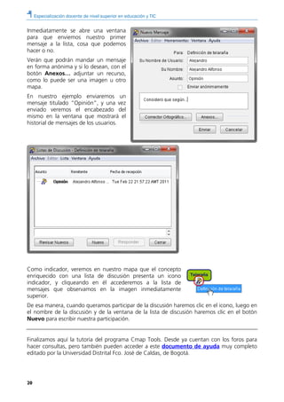 Especialización docente de nivel superior en educación y TIC
20
Inmediatamente se abre una ventana
para que enviemos nuestro primer
mensaje a la lista, cosa que podemos
hacer o no.
Verán que podrán mandar un mensaje
en forma anónima y si lo desean, con el
botón Anexos… adjuntar un recurso,
como lo puede ser una imagen u otro
mapa.
En nuestro ejemplo enviaremos un
mensaje titulado “Opinión”, y una vez
enviado veremos el encabezado del
mismo en la ventana que mostrará el
historial de mensajes de los usuarios.
Como indicador, veremos en nuestro mapa que el concepto
enriquecido con una lista de discusión presenta un icono
indicador, y cliqueando en él accederemos a la lista de
mensajes que observamos en la imagen inmediatamente
superior.
De esa manera, cuando queramos participar de la discusión haremos clic en el icono, luego en
el nombre de la discusión y de la ventana de la lista de discusión haremos clic en el botón
Nuevo para escribir nuestra participación.
Finalizamos aquí la tutoría del programa Cmap Tools. Desde ya cuentan con los foros para
hacer consultas, pero también pueden acceder a este documento de ayuda muy completo
editado por la Universidad Distrital Fco. José de Caldas, de Bogotá.
 