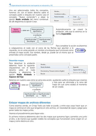 Especialización docente de nivel superior en educación y TIC
3
Una vez seleccionados todos los conceptos,
haremos clic con el botón derecho sobre el
concepto padre o etiqueta (en nuestro caso el
concepto “Nuevo contenido”) y elegir la
opción Nodo anidado del menú contextual.
De allí elegiremos la opción Crear.
Automáticamente se creará la
anidación, sólo que la veremos en la
forma Expandida.
Para completar la acción ocultaremos
o colapsaremos el nodo con el icono de las flechas que apuntan a la
izquierda, no sin antes ponerle un nombre a la etiqueta que funcionará como
entrada al mapa oculto. Ese nombre, desde ya, puede ser el mismo que se
presentaba como concepto padre.
Desanidar mapas
Para desactivar la anidación
debemos hacer lo siguiente:
cliquearemos con el botón
derecho sobre el nodo
etiqueta, y elegiremos la
opción Nodo Anidado >
Separar del hijo
Notemos en nuestro caso cómo se vería esta acción, quedando suelta la etiqueta que creamos
y lista para ser eliminada y la rama del
mapa tal cual como estaba al momento
de ser creada.
Enlazar mapas de archivos diferentes
Como estamos viendo, en Cmap Tools casi todo se puede, y entre esas cosas hacer que un
mapa se continúe en otro que tengamos en otro archivo, sin necesidad de copiar y pegar para
poner todos los mapas juntos.
Veamos el procedimiento para lograr esto:
En primera instancia deberemos abrir los dos mapas que queramos ligar y ponerlos uno junto
al otro, o de manera que queden visibles los conceptos que funcionarán como origen en un
mapa y como destino en otro.
 