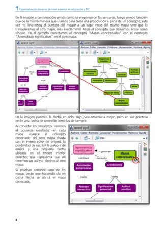 Especialización docente de nivel superior en educación y TIC
4
En la imagen a continuación vemos cómo se emparejaron las ventanas, luego vemos también
que de la misma manera que usamos para crear una proposición a partir de un concepto, esta
vez no llevaremos el puntero del mouse a un lugar vacío del mismo mapa sino que lo
trasladaremos al otro mapa, más exactamente hasta el concepto que deseamos actúe como
vínculo. En el ejemplo conectamos el concepto “Mapas conceptuales” con el concepto
“Aprendizaje significativo” en el otro mapa.
En la imagen pusimos la flecha en color rojo para observarla mejor, pero en sus prácticas
verán una flecha de conexión como las de siempre.
Al conectar los conceptos, veremos
el siguiente resultado: en cada
mapa aparece el concepto
conectado del otro mapa (hasta
con el mismo color de origen), la
posibilidad de escribir la palabra de
enlace y una pequeña flecha
ubicada en el rincón inferior
derecho, que representa que allí
tenemos un acceso directo al otro
mapa.
Si prueban cerrando uno de los
mapas verán que haciendo clic en
dicha flecha se abrirá el mapa
conectado.
 