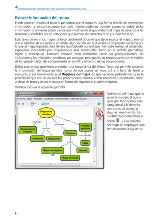 Especialización docente de nivel superior en educación y TIC
5
Extraer información del mapa
Puede parecer extraño el título si pensamos que el mapa es una forma sencilla de representar
información, y en consecuencia con sólo mirarlo podemos obtener conceptos sobre dicha
información o al menos cómo piensa esa información el que elaboró el mapa de acuerdo a las
relaciones percibidas por él, relaciones que pueden ser correctas o no y suficientes o no.
Esta tarea de mirar los mapas la hace también el docente que debe evaluar el mapa, pero no
con el objetivo de aprender o entender algo sino de ver si el alumno comprendió un tema por
lo que el mapa le pueda decir de ese resultado del aprendizaje. Así, debe evaluar el contenido,
expresado sobre todo por proposiciones bien construidas, tanto en el sentido gramatical,
lógico y conceptual. También evaluará otros elementos como las jerarquizaciones, las
inclusiones y las relaciones novedosas y/o creativas, pero quizás las proposiciones son el núcleo
de la representación del conocimiento en un MC y el centro de las observaciones.
Dicho esto es que queremos presentar una herramienta del Cmap Tools que permite observar
la información del mapa de otra forma, lo que puede ser muy útil a la hora de leerlo y
evaluarlo, y esa herramienta es el Desglose del mapa. Lo que veremos particularmente es la
posibilidad que nos da de leer las proposiciones creadas como oraciones y exportarlas como
archivo de texto y de ver el mapa en forma de esquema o cuadro sinóptico.
Veamos esto en el siguiente ejemplo:
Partiremos del mapa que se
ve en la imagen, el que al
igual que todos posee una
barra lateral a la derecha
con iconos de acceso a
algunas herramientas. En
nuestro caso pulsaremos el
botón , y a la derecha
del mapa se desplegará una
ventana como la siguiente:
 
