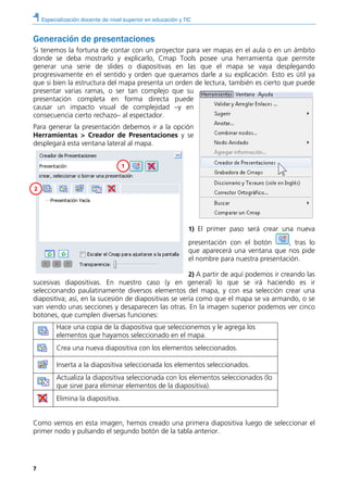 Especialización docente de nivel superior en educación y TIC
7
Generación de presentaciones
Si tenemos la fortuna de contar con un proyector para ver mapas en el aula o en un ámbito
donde se deba mostrarlo y explicarlo, Cmap Tools posee una herramienta que permite
generar una serie de slides o diapositivas en las que el mapa se vaya desplegando
progresivamente en el sentido y orden que queramos darle a su explicación. Esto es útil ya
que si bien la estructura del mapa presenta un orden de lectura, también es cierto que puede
presentar varias ramas, o ser tan complejo que su
presentación completa en forma directa puede
causar un impacto visual de complejidad –y en
consecuencia cierto rechazo– al espectador.
Para generar la presentación debemos ir a la opción
Herramientas > Creador de Presentaciones y se
desplegará esta ventana lateral al mapa.
1) El primer paso será crear una nueva
presentación con el botón , tras lo
que aparecerá una ventana que nos pide
el nombre para nuestra presentación.
2) A partir de aquí podemos ir creando las
sucesivas diapositivas. En nuestro caso (y en general) lo que se irá haciendo es ir
seleccionando paulatinamente diversos elementos del mapa, y con esa selección crear una
diapositiva; así, en la sucesión de diapositivas se vería como que el mapa se va armando, o se
van viendo unas secciones y desaparecen las otras. En la imagen superior podemos ver cinco
botones, que cumplen diversas funciones:
Hace una copia de la diapositiva que seleccionemos y le agrega los
elementos que hayamos seleccionado en el mapa.
Crea una nueva diapositiva con los elementos seleccionados.
Inserta a la diapositiva seleccionada los elementos seleccionados.
Actualiza la diapositiva seleccionada con los elementos seleccionados (lo
que sirve para eliminar elementos de la diapositiva).
Elimina la diapositiva.
Como vemos en esta imagen, hemos creado una primera diapositiva luego de seleccionar el
primer nodo y pulsando el segundo botón de la tabla anterior.
1
2
 