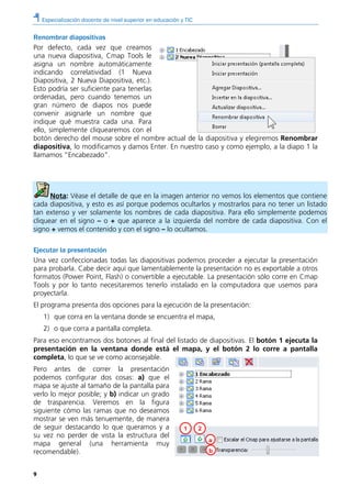 Especialización docente de nivel superior en educación y TIC
9
1 2
a
b
Renombrar diapositivas
Por defecto, cada vez que creamos
una nueva diapositiva, Cmap Tools le
asigna un nombre automáticamente
indicando correlatividad (1 Nueva
Diapositiva, 2 Nueva Diapositiva, etc.).
Esto podría ser suficiente para tenerlas
ordenadas, pero cuando tenemos un
gran número de diapos nos puede
convenir asignarle un nombre que
indique qué muestra cada una. Para
ello, simplemente cliquearemos con el
botón derecho del mouse sobre el nombre actual de la diapositiva y elegiremos Renombrar
diapositiva, lo modificamos y damos Enter. En nuestro caso y como ejemplo, a la diapo 1 la
llamamos “Encabezado”.
Nota: Véase el detalle de que en la imagen anterior no vemos los elementos que contiene
cada diapositiva, y esto es así porque podemos ocultarlos y mostrarlos para no tener un listado
tan extenso y ver solamente los nombres de cada diapositiva. Para ello simplemente podemos
cliquear en el signo – o + que aparece a la izquierda del nombre de cada diapositiva. Con el
signo + vemos el contenido y con el signo – lo ocultamos.
Ejecutar la presentación
Una vez confeccionadas todas las diapositivas podemos proceder a ejecutar la presentación
para probarla. Cabe decir aquí que lamentablemente la presentación no es exportable a otros
formatos (Power Point, Flash) o convertible a ejecutable. La presentación sólo corre en Cmap
Tools y por lo tanto necesitaremos tenerlo instalado en la computadora que usemos para
proyectarla.
El programa presenta dos opciones para la ejecución de la presentación:
1) que corra en la ventana donde se encuentra el mapa,
2) o que corra a pantalla completa.
Para eso encontramos dos botones al final del listado de diapositivas. El botón 1 ejecuta la
presentación en la ventana donde está el mapa, y el botón 2 lo corre a pantalla
completa, lo que se ve como aconsejable.
Pero antes de correr la presentación
podemos configurar dos cosas: a) que el
mapa se ajuste al tamaño de la pantalla para
verlo lo mejor posible; y b) indicar un grado
de trasparencia. Veremos en la figura
siguiente cómo las ramas que no deseamos
mostrar se ven más tenuemente, de manera
de seguir destacando lo que queramos y a
su vez no perder de vista la estructura del
mapa general (una herramienta muy
recomendable).
 