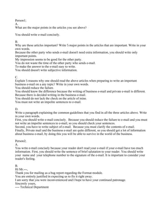 Person1;
A.
What are the major points in the articles you see above?
You should write e-mail concisely.
B.
Why are these articles important? Write 5 major points in the articles that are important. Write in your
own words.
Because the other party who sends e-mail doesn't need extra information, you should write only
important points.
My impression seems to be good for the other party.
You do not waste the time of the other party who sends e-mail.
To make the answer to the e-mail easy to write.
You should doesn't write subjective information.
C.
Explain 5 reasons why one should read the above articles when preparing to write an important
business e-mail on a any topic? Write in your own words.
You should reduce the failure.
You should know the difference because the writing of business e-mail and private e-mail is different.
Because there is decided writing in the business e-mail.
You should do not lack the check on the article of mine.
You must not write an impolite sentences to e-mail.
D.
Write a paragraph explaining the common guidelines that you find in all the three articles above. Write
in your own words.
First, you should write e-mail concisely. Because you should reduce the failure to e-mail and you must
not write an impolite sentences to e-mail, so you should check your sentences.
Second, you have to write subject of e-mail. Because you must clarify the contents of e-mail.
Finally, Private mail and the business e-mail are quite different, so you should get a lot of information
about business e-mail, by doing this you will be able to survive in the world of the business.
Person2;
A.
You write e-mail concisely because your reader don't read your e-mail if your e-mail have too much
information. First, you should write the sentence of brief salutation to your reader. You should write
your name and your telephone number to the signature of the e-mail. It is important to consider your
reader's feeling.
B.
Hi Mr.---,
Thank you for mailing us a bug report regarding the Format module.
You are entirely justified in expecting us to fix it right away.
I am sorry that you were inconvenienced and I hope to have your continued patronage.
Sincerely yours,
---- Technical Department
 