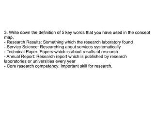 3. Write down the definition of 5 key words that you have used in the concept
map.
- Research Results: Something which the research laboratory found
- Service Science: Researching about services systematically
- Technical Paper: Papers which is about results of research
- Annual Report: Research report which is published by research
laboratories or universities every year
- Core research competency: Important skill for research.
 