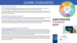 CIRCULAR CHARLOTTE
The city of Charlotte, NC developed a circular economy plan in order to reduce waste and boost economic development.
Their “CircularCharlotte” report estimates that the program could capture up to $111 million in value.
This economic development strategy aims to help the city address key issues impacting the entire city such as economic and
social mobility.They intend for Circular Charlotte to help the city become the epicenter for people and cities to learn how to
experiment, create and innovate.
GAME CHANGERS
AMSTERDAM SHARING ECONOMY
Amsterdam has developed a proactive approach to the sharing economy to support the goals of its Sharing Economy Action
Plan.This is designed to enable the city, businesses and residents to reap the benefits from sharing platforms.
The plan sits alongside the city’s circular economy activities, recognizing that the sharing economy opens up opportunities to
make better use of materials and resources. Multiple innovations have sprung from it that increase access to and use of public
and private assets, including the sharing of household items, space, modes of transport and even food.
MAKING GREEN COMMERCE MAINSTREAM
The Jeans Redesign Guidelines set out minimum requirements on garment durability, material health, recyclability and
traceability. Based on the principles of the circular economy, the guidelines will work to ensure jeans last longer, can easily be
recycled, and are made in a way that is better for the environment and the health of garment workers.The project brought
together more than 40 denim experts from academia, brands, retailers, manufacturers, collectors, sorters and NGOs, to
develop the guidelines, including mainstream retailers like GAP andTommy Hillfiger.
Loop is a reusable ecommerce shopping platform that sells name brand products in long-lasting packaging that is designed
for multiple reuse before ultimately being recycled. Empty packaging is picked up for free at users’ homes and returned to
Loop for cleaning and refilling. Loop has launched in partnership with Kroger andWalgreens in the Mid-Atlantic states but is
expected to expand quickly.
 