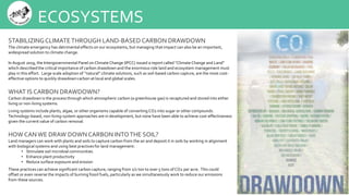 ECOSYSTEMS
STABILIZINGCLIMATETHROUGH LAND-BASED CARBON DRAWDOWN
The climate emergency has detrimental effects on our ecosystems, but managing that impact can also be an important,
widespread solution to climate change.
In August 2019, the Intergovernmental Panel on Climate Change (IPCC) issued a report called “Climate Change and Land”
which described the critical importance of carbon drawdown and the enormous role land and ecosystem management must
play in this effort. Large scale adoption of “natural” climate solutions, such as soil-based carbon capture, are the most cost-
effective options to quickly drawdown carbon at local and global scales.
WHAT IS CARBON DRAWDOWN?
Carbon drawdown is the process through which atmospheric carbon (a greenhouse gas) is recaptured and stored into either
living or non-living systems.
Living systems include plants, algae, or other organisms capable of convertingCO2 into sugar or other compounds.
Technology-based, non-living-system approaches are in development, but none have been able to achieve cost-effectiveness
given the current value of carbon removal.
HOW CAN WE DRAW DOWN CARBON INTOTHE SOIL?
Land managers can work with plants and soils to capture carbon from the air and deposit it in soils by working in alignment
with biological systems and using best practices for land management:
• Stimulate soil microbial communities
• Enhance plant productivity
• Reduce surface exposure and erosion
These practices can achieve significant carbon capture, ranging from 1/2 ton to over 5 tons of CO2 per acre. This could
offset or even reverse the impacts of burning fossil fuels, particularly as we simultaneously work to reduce our emissions
from these sources.
 