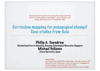 Presented at the AssociaCon for Learning Technology Conference 
               (ALT‐C) "In dreams begins responsibility" ‐ choice, evidence, and 
                        change. Manchester, UK, 8‐10 September 2009.




Curriculum mapping for pedagogical change?
          Case studies from Asia

                         Phillip A. Towndrow
  National Institute of Education, Nanyang Technological University, Singapore
                            Michael Vallance
                               Future University, Japan


                                        Supported by:
                                        JISC Capital Project UKAN SKILLS (Paul Mayes, Teesside University, UK) 
                                        NaConal InsCtute of EducaCon, Centre for Research in Pedagogy and 
                                        PracCce, Singapore, research code OER 27/08/PT
                                        Future University, Japan, tokubestu kenkyuhi research code E3/2009
 