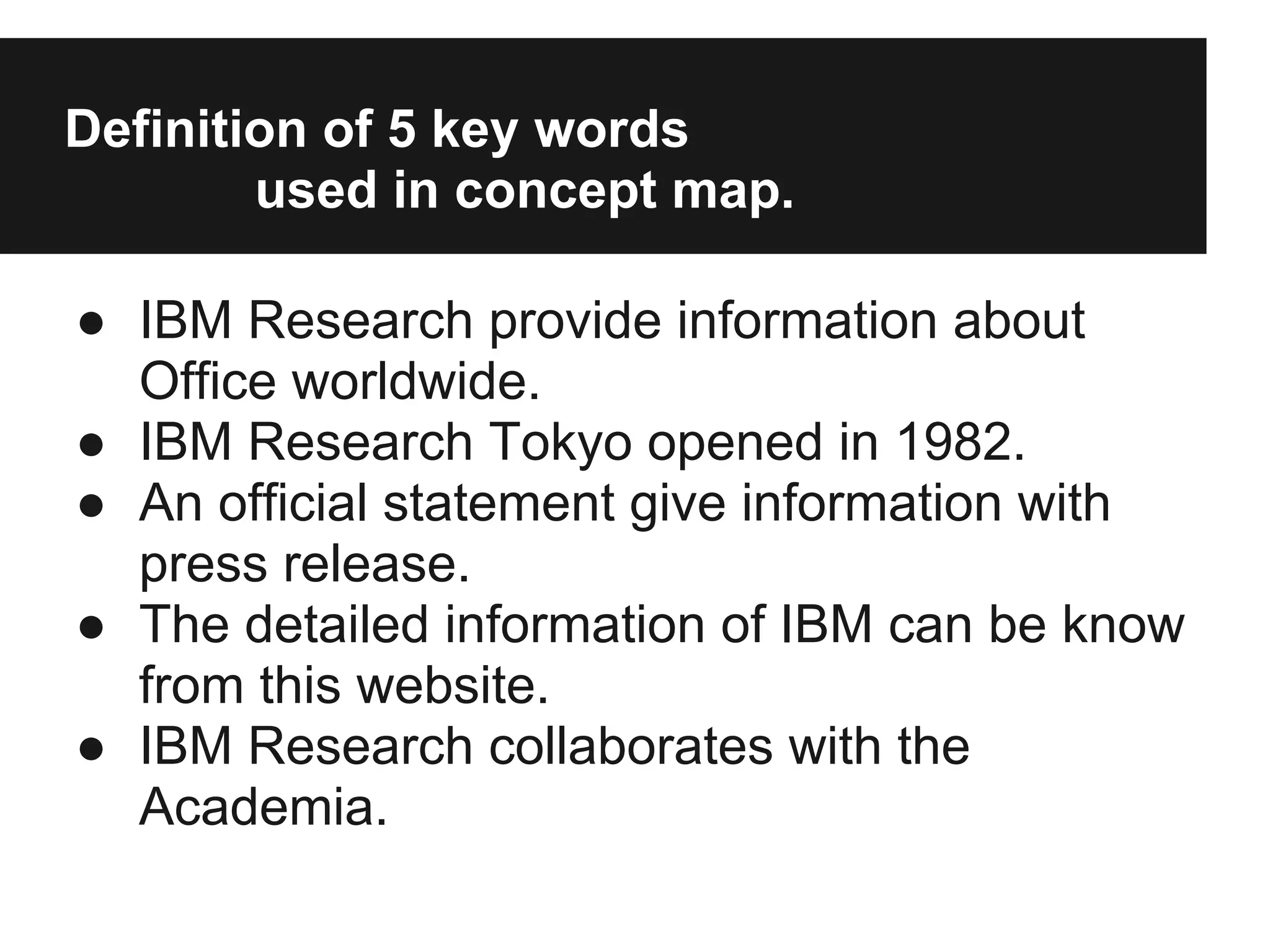 Definition of 5 key words
used in concept map.
● IBM Research provide information about
Office worldwide.
● IBM Research Tokyo opened in 1982.
● An official statement give information with
press release.
● The detailed information of IBM can be know
from this website.
● IBM Research collaborates with the
Academia.