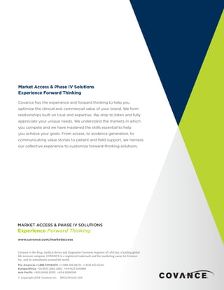 Market Access & Phase IV Solutions
Experience Forward Thinking
Covance has the experience and forward thinking to help you
optimize the clinical and commercial value of your brand. We form
relationships built on trust and expertise. We stop to listen and fully
appreciate your unique needs. We understand the markets in which
you compete and we have mastered the skills essential to help
you achieve your goals. From access, to evidence generation, to
communicating value stories to patient and field support, we harness
our collective experience to customize forward-thinking solutions.
www.covance.com/marketaccess
Covance is the drug, medical device and diagnostics business segment of LabCorp, a leading global
life sciences company. COVANCE is a registered trademark and the marketing name for Covance
Inc. and its subsidiaries around the world.
The Americas +1.888.COVANCE (+1.888.268.2623)  +1.609.452.4440
Europe/Africa  +00.800.2682.2682 +44.1423.500888
Asia Pacific  +800.6568.3000 +65.6.5686588
© Copyright 2019 Covance Inc. BROCMA013-1219
 