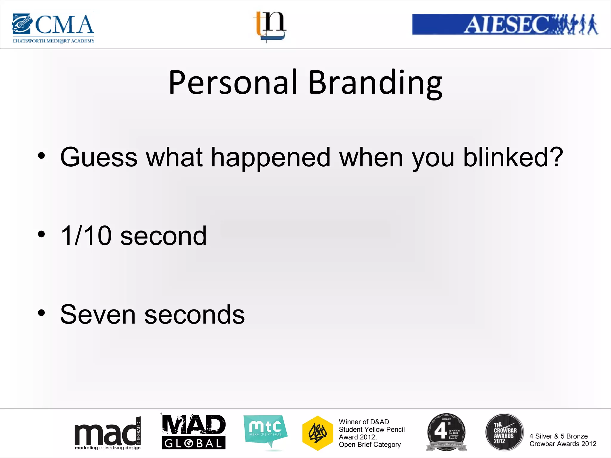 www.cma-academy.edu.sg
                                                        cma.academy




         Personal Branding
• Guess what happened when you blinked?

• 1/10 second

• Seven seconds


                      Winner of D&AD
                      Student Yellow Pencil
                      Award 2012,                  4 Silver & 5 Bronze
                      Open Brief Category          Crowbar Awards 2012
 