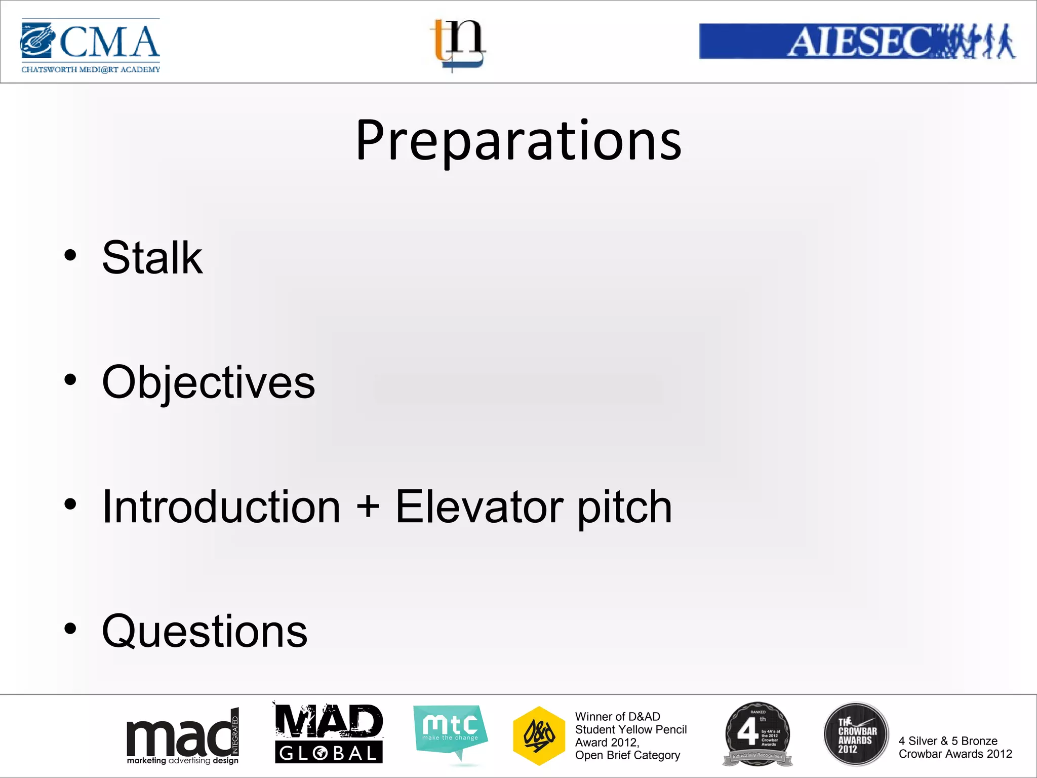 www.cma-academy.edu.sg
                                                            cma.academy




               Preparations
• Stalk

• Objectives

• Introduction + Elevator pitch

• Questions
                          Winner of D&AD
                          Student Yellow Pencil
                          Award 2012,                  4 Silver & 5 Bronze
                          Open Brief Category          Crowbar Awards 2012
 