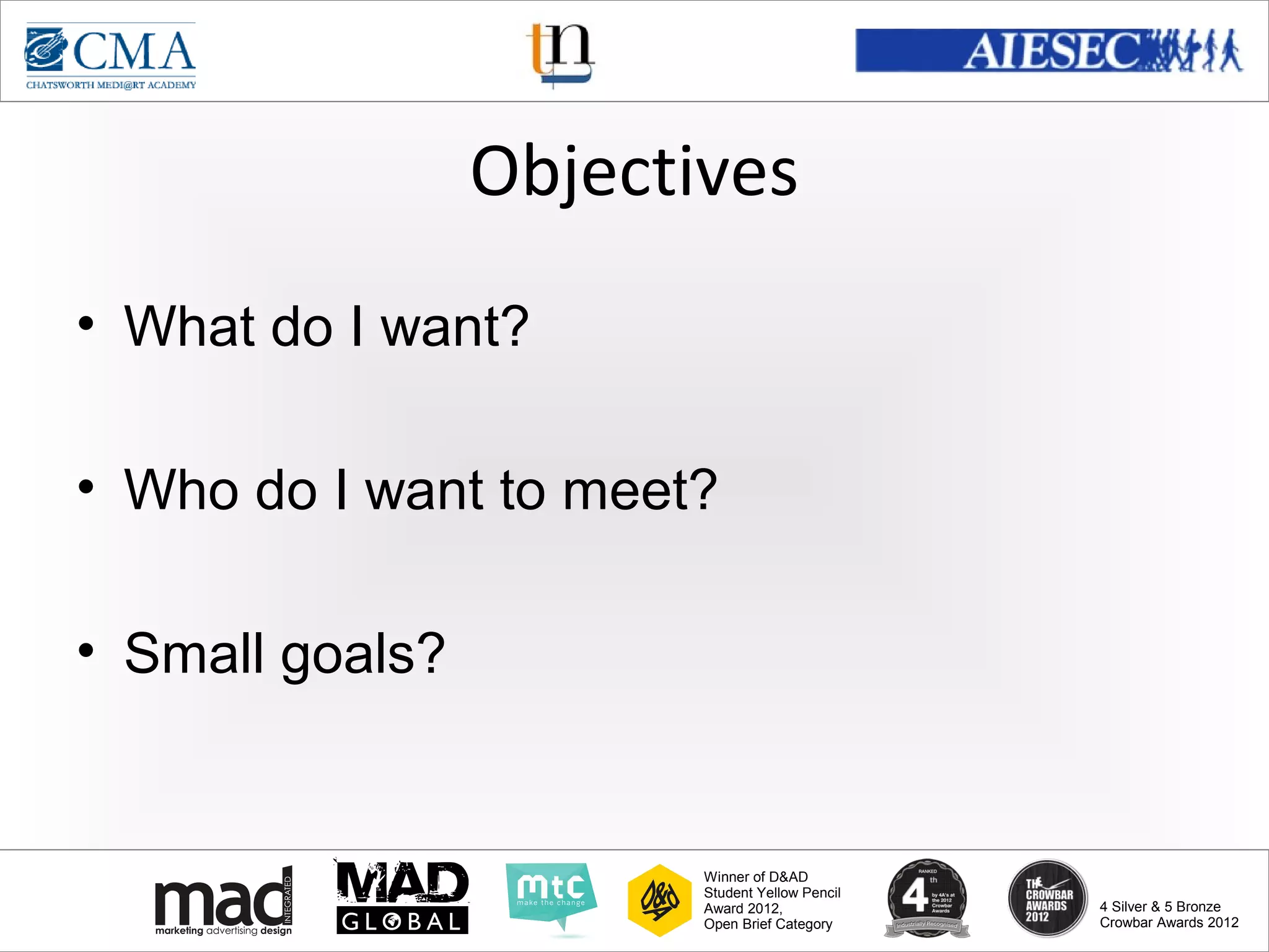 www.cma-academy.edu.sg
                                                          cma.academy




                 Objectives
• What do I want?

• Who do I want to meet?

• Small goals?


                        Winner of D&AD
                        Student Yellow Pencil
                        Award 2012,                  4 Silver & 5 Bronze
                        Open Brief Category          Crowbar Awards 2012
 