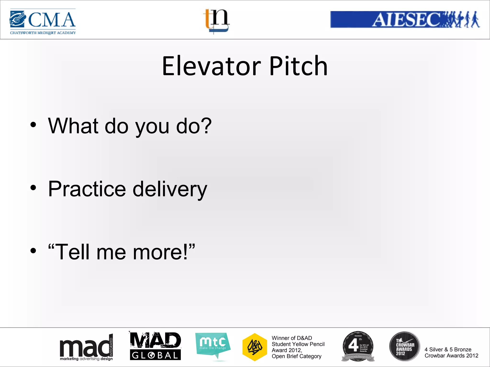 www.cma-academy.edu.sg
                                                         cma.academy




              Elevator Pitch
• What do you do?

• Practice delivery

• “Tell me more!”


                       Winner of D&AD
                       Student Yellow Pencil
                       Award 2012,                  4 Silver & 5 Bronze
                       Open Brief Category          Crowbar Awards 2012
 