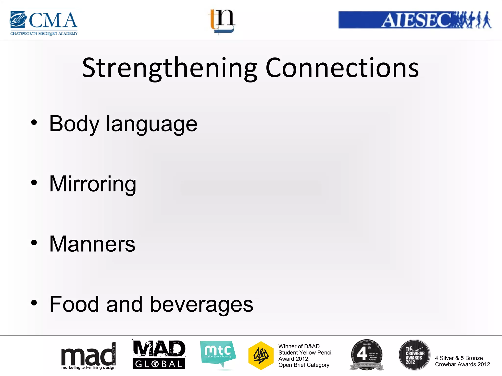 www.cma-academy.edu.sg
                                                         cma.academy




     Strengthening Connections
• Body language

• Mirroring

• Manners

• Food and beverages
                       Winner of D&AD
                       Student Yellow Pencil
                       Award 2012,                  4 Silver & 5 Bronze
                       Open Brief Category          Crowbar Awards 2012
 