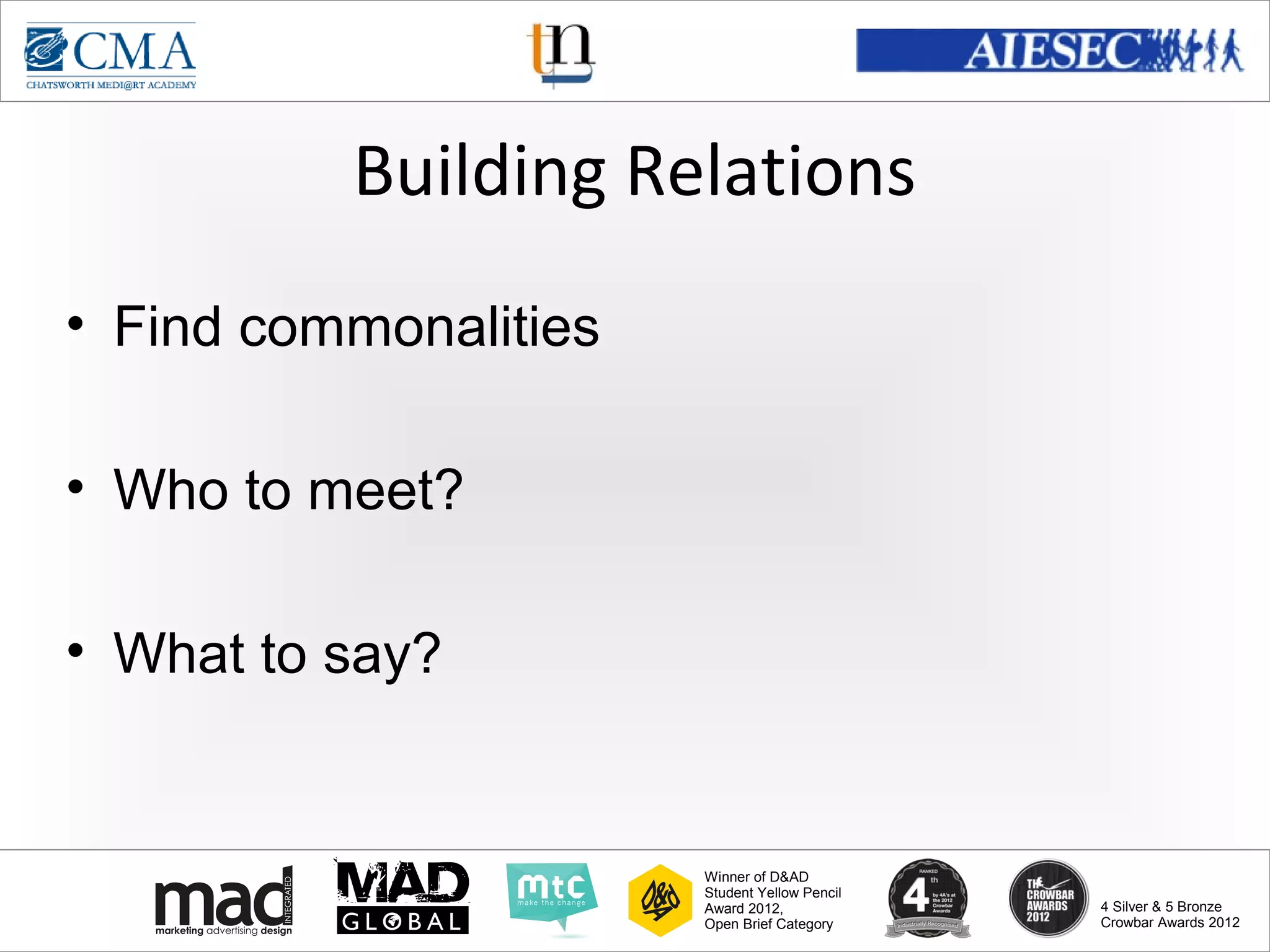 www.cma-academy.edu.sg
                                                         cma.academy




          Building Relations
• Find commonalities

• Who to meet?

• What to say?


                       Winner of D&AD
                       Student Yellow Pencil
                       Award 2012,                  4 Silver & 5 Bronze
                       Open Brief Category          Crowbar Awards 2012
 