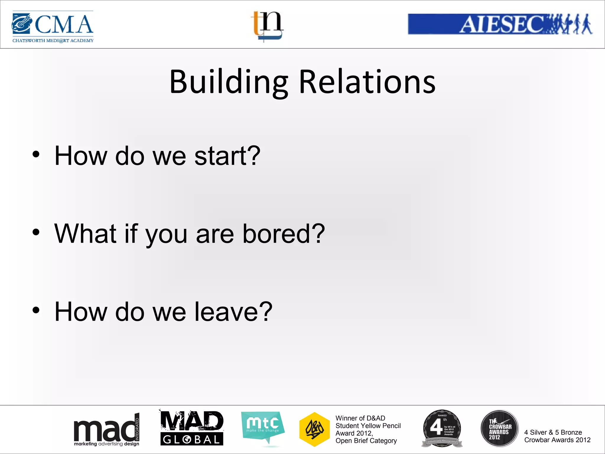www.cma-academy.edu.sg
                                                             cma.academy




           Building Relations
• How do we start?

• What if you are bored?

• How do we leave?


                           Winner of D&AD
                           Student Yellow Pencil
                           Award 2012,                  4 Silver & 5 Bronze
                           Open Brief Category          Crowbar Awards 2012
 