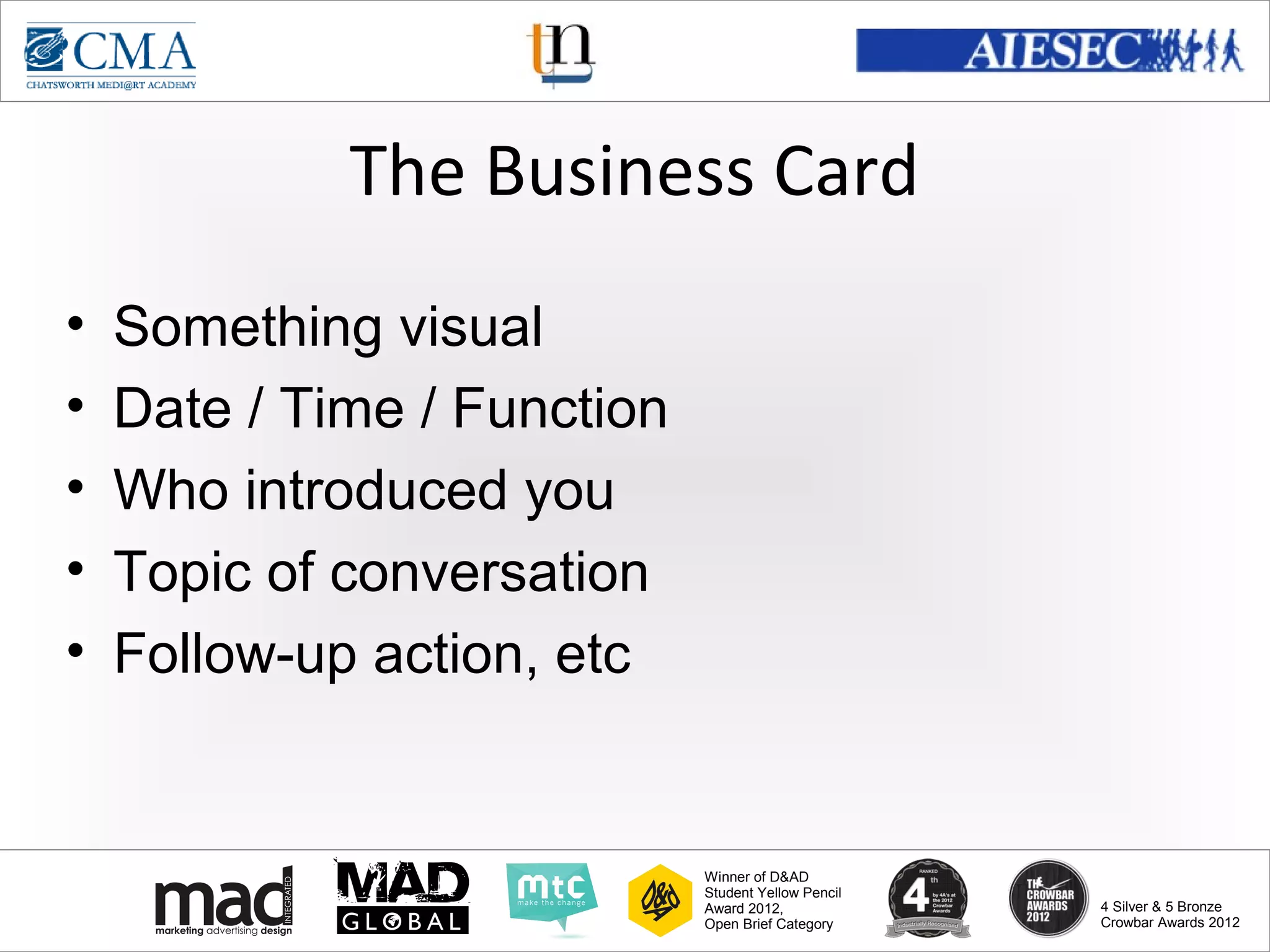 www.cma-academy.edu.sg
                                                               cma.academy




             The Business Card
•   Something visual
•   Date / Time / Function
•   Who introduced you
•   Topic of conversation
•   Follow-up action, etc


                             Winner of D&AD
                             Student Yellow Pencil
                             Award 2012,                  4 Silver & 5 Bronze
                             Open Brief Category          Crowbar Awards 2012
 