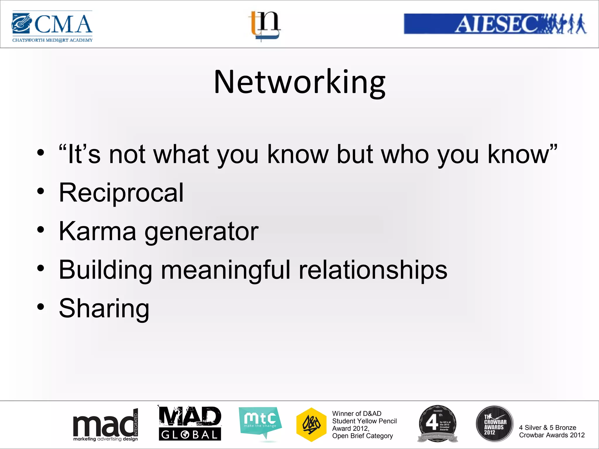 www.cma-academy.edu.sg
                                                            cma.academy




                Networking
•   “It’s not what you know but who you know”
•   Reciprocal
•   Karma generator
•   Building meaningful relationships
•   Sharing


                          Winner of D&AD
                          Student Yellow Pencil
                          Award 2012,                  4 Silver & 5 Bronze
                          Open Brief Category          Crowbar Awards 2012
 