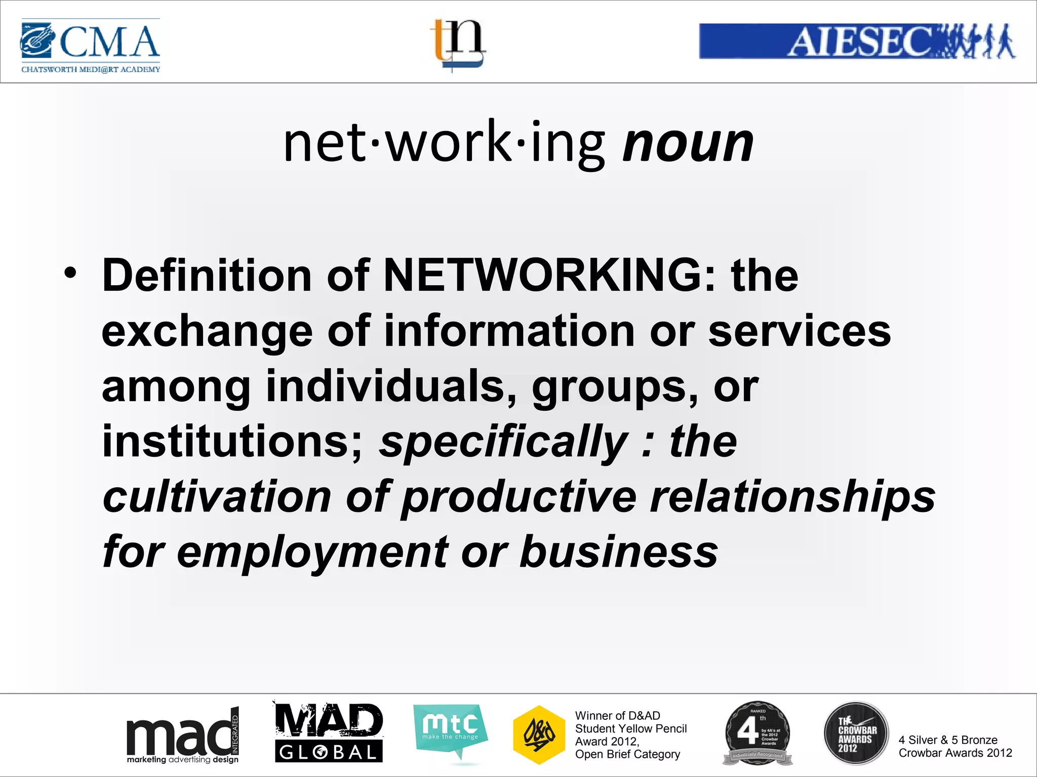 www.cma-academy.edu.sg
                                                          cma.academy




          net·work·ing noun

• Definition of NETWORKING: the
  exchange of information or services
  among individuals, groups, or
  institutions; specifically : the
  cultivation of productive relationships
  for employment or business


                        Winner of D&AD
                        Student Yellow Pencil
                        Award 2012,                  4 Silver & 5 Bronze
                        Open Brief Category          Crowbar Awards 2012
 
