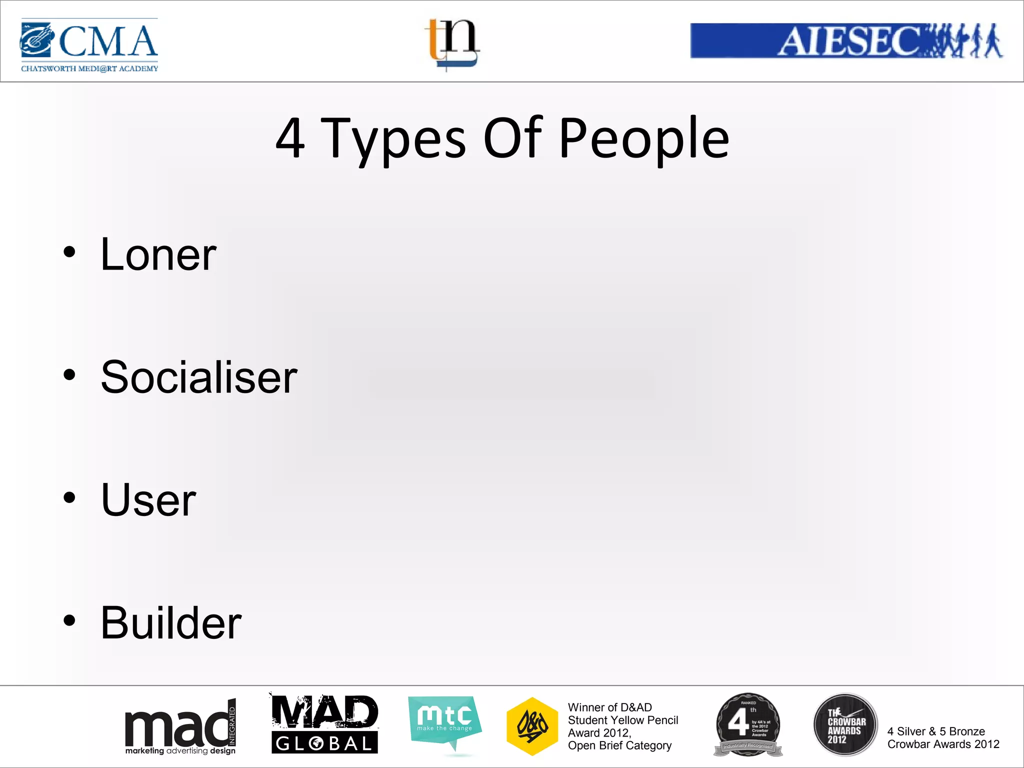 www.cma-academy.edu.sg
                                                        cma.academy




            4 Types Of People
• Loner

• Socialiser

• User

• Builder
                      Winner of D&AD
                      Student Yellow Pencil
                      Award 2012,                  4 Silver & 5 Bronze
                      Open Brief Category          Crowbar Awards 2012
 