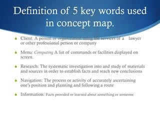 Definition of 5 key words used 
in concept map. 
S Client: A person or organization using the services of a lawyer 
or other professional person or company 
S Menu: Computing A list of commands or facilities displayed on 
screen. 
S Research: The systematic investigation into and study of materials 
and sources in order to establish facts and reach new conclusions 
S Navigation: The process or activity of accurately ascertaining 
one’s position and planning and following a route 
S Information: Facts provided or learned about something or someone 
