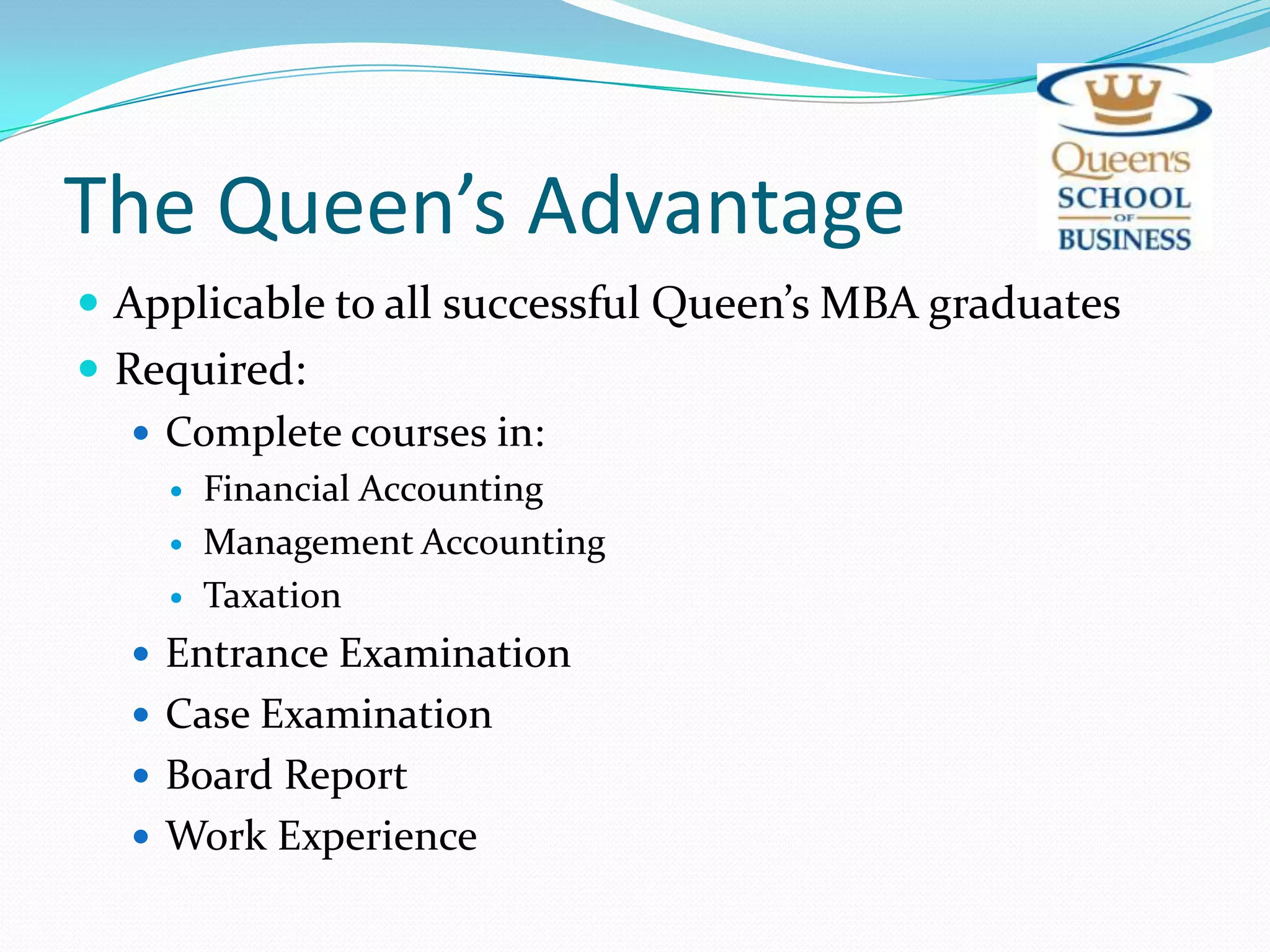 The Queen’s AdvantageApplicable to all successful Queen’s MBA graduatesRequired:Complete courses in:Financial AccountingManagement AccountingTaxationEntrance ExaminationCase ExaminationBoard ReportWork Experience