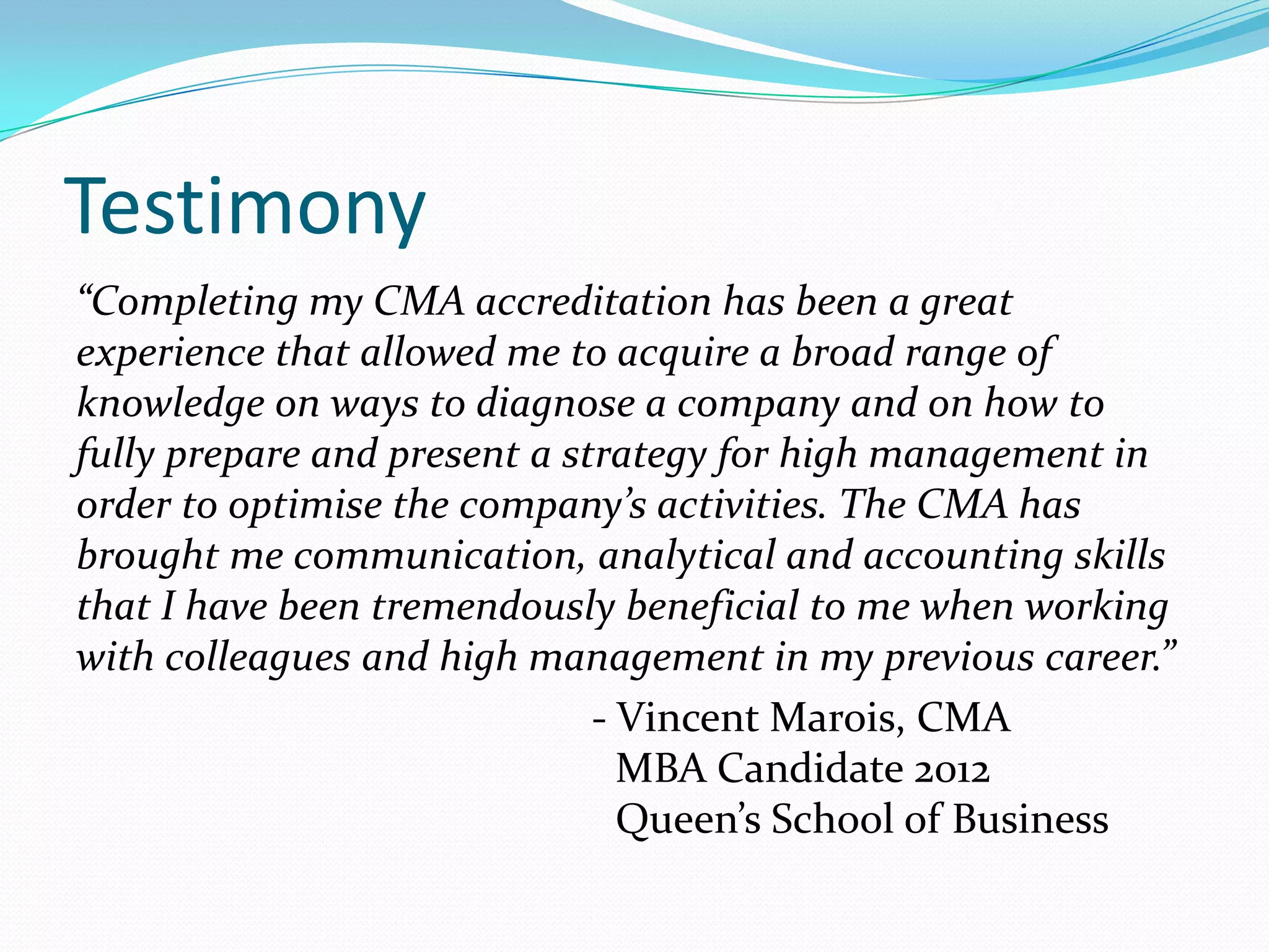 Testimony“Completing my CMA accreditation has been a great experience that allowed me to acquire a broad range of knowledge on ways to diagnose a company and on how to fully prepare and present a strategy for high management in order to optimise the company’s activities. The CMA has brought me communication, analytical and accounting skills that I have been tremendously beneficial to me when working with colleagues and high management in my previous career.”- Vincent Marois, CMA                               		               MBA Candidate 2012 				               Queen’s School of Business