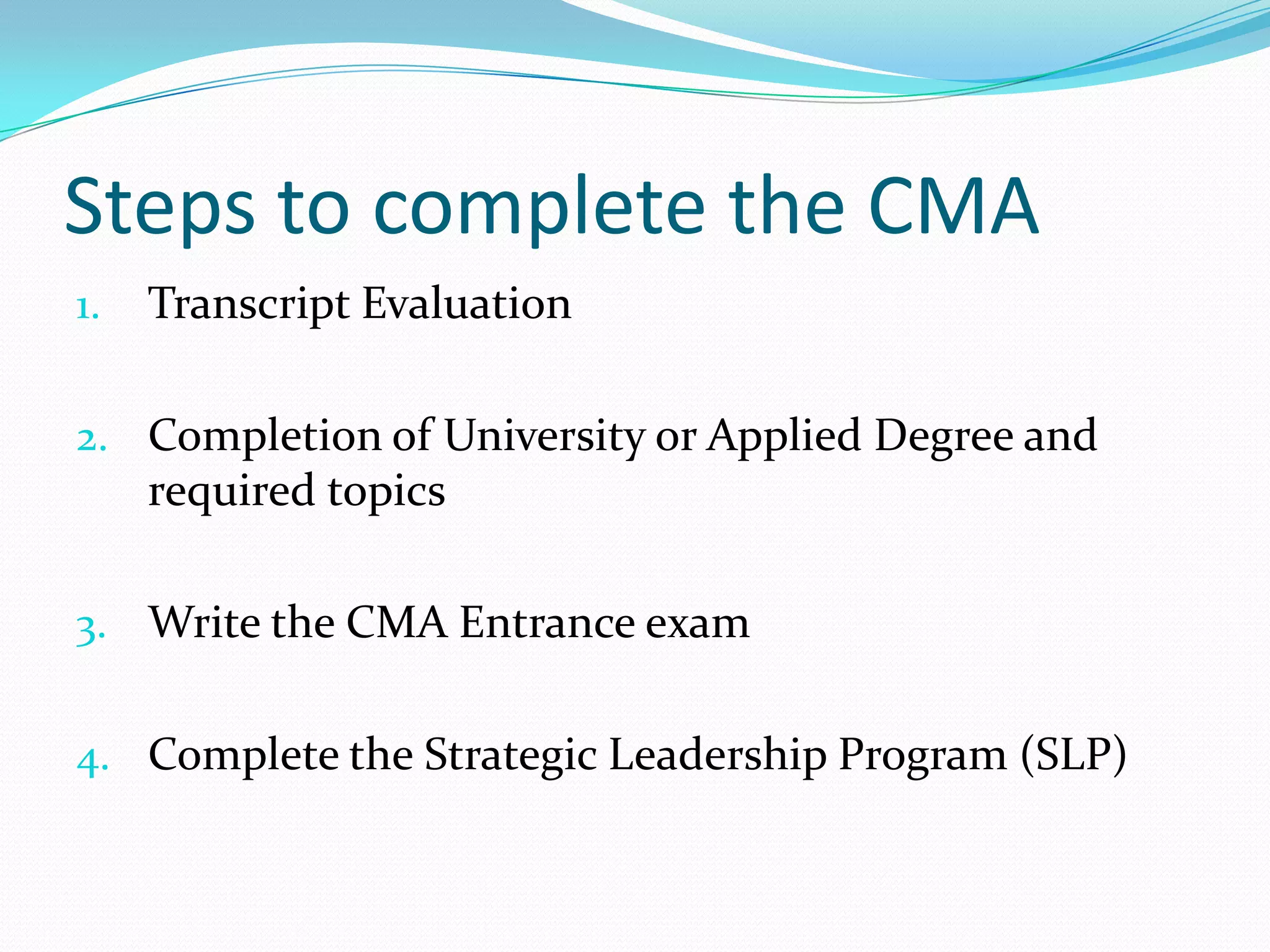 Steps to complete the CMATranscript EvaluationCompletion of University or Applied Degree and required topicsWrite the CMA Entrance examComplete the Strategic Leadership Program (SLP)