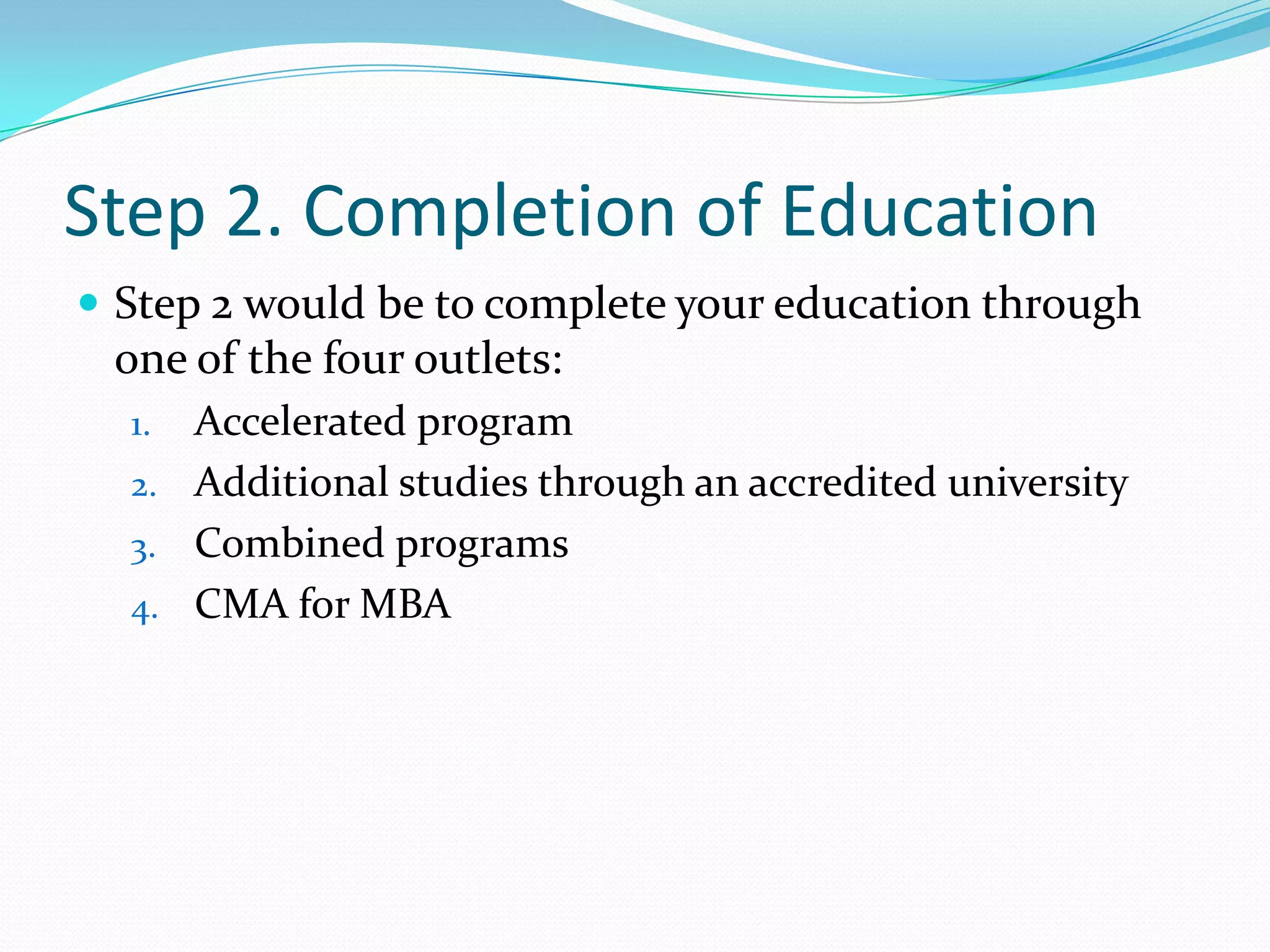 Step 2. Completion of EducationStep 2 would be to complete your education through one of the four outlets:Accelerated programAdditional studies through an accredited universityCombined programsCMA for MBA