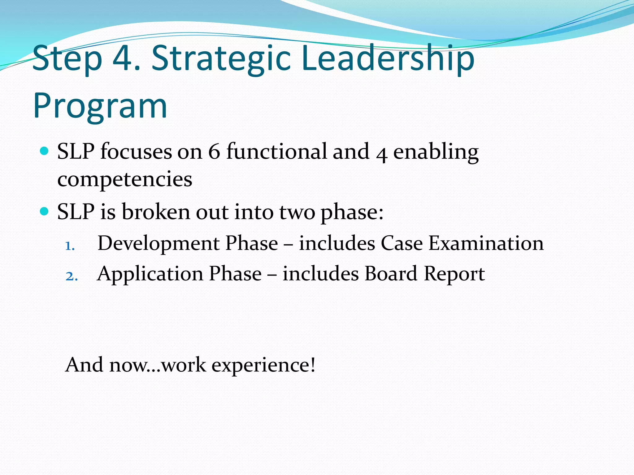 Step 4. Strategic Leadership ProgramSLP focuses on 6 functional and 4 enabling competenciesSLP is broken out into two phase:Development Phase – includes Case ExaminationApplication Phase – includes Board ReportAnd now…work experience!