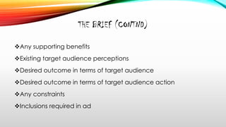 THE BRIEF (CONTND)
Any supporting benefits
Existing target audience perceptions
Desired outcome in terms of target audience
Desired outcome in terms of target audience action
Any constraints
Inclusions required in ad
 