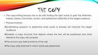 THE COPY
• The copy-writing process has to do with finding the right words to gain the Attention,
Interest, Desire, Conviction, Action, and Satisfaction (AIDCAS) of the target audience
• Process involves:
Undertaking research to determine what words or phrases will motivate the target
audience
Establish a copy structure that depicts where the text will be positioned and what
elements the copy will comprise
The actual copy itself (contents of the ad)
The copy style (manner in which words are presented)
 