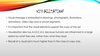 VISUALIZATION
• Visual message is embodied in drawings, photographs, illustrations,
animations, video clips and or sound segments.
• It is important that the visual elements support the copy of the ad
• Visualization also has A.I.D.C.A.S, because humans are influenced to a large
extent by what they see, rather than what they read.
• Recall of a visual ad is much higher than in the case of copy only.
 