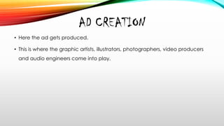 AD CREATION
• Here the ad gets produced.
• This is where the graphic artists, illustrators, photographers, video producers
and audio engineers come into play.
 